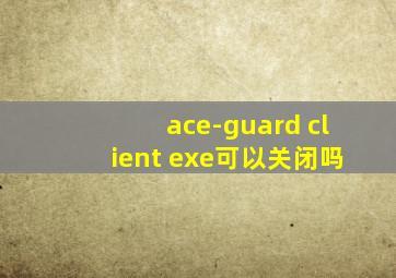 ace-guard client exe可以关闭吗